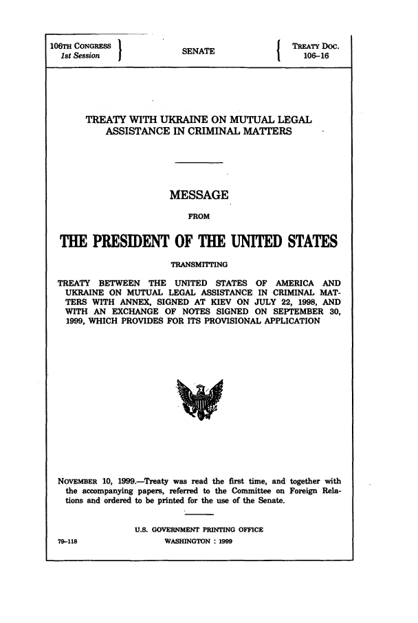 handle is hein.ustreaties/std106016 and id is 1 raw text is: 106TH CONGRESS
1st Session  I

SENATE

TREATY Doc.
106-16

TREATY WITH UKRAINE ON MUTUAL LEGAL
ASSISTANCE IN CRIMINAL MATTERS
MESSAGE
FROM
THE PRESIDENT OF THE UNITED STATES
TRANSMITTING
TREATY BETWEEN THE UNITED STATES OF AMERICA AND
UKRAINE ON MUTUAL LEGAL ASSISTANCE IN CRIMINAL MAT-
TERS WITH ANNEX, SIGNED AT KIEV ON JULY 22, 1998, AND
WITH AN EXCHANGE OF NOTES SIGNED ON SEPTEMBER 30,
1999, WHICH PROVIDES FOR ITS PROVISIONAL APPLICATION
NOVEMBER 10, 1999.-Treaty was read the first time, and together with
the accompanying papers, referred to the Committee on Foreign Rela-
tions and ordered to be printed for the use of the Senate.

U.S. GOVERNMENT PRINTING OFFICE
WASHINGTON : 1999

79-118


