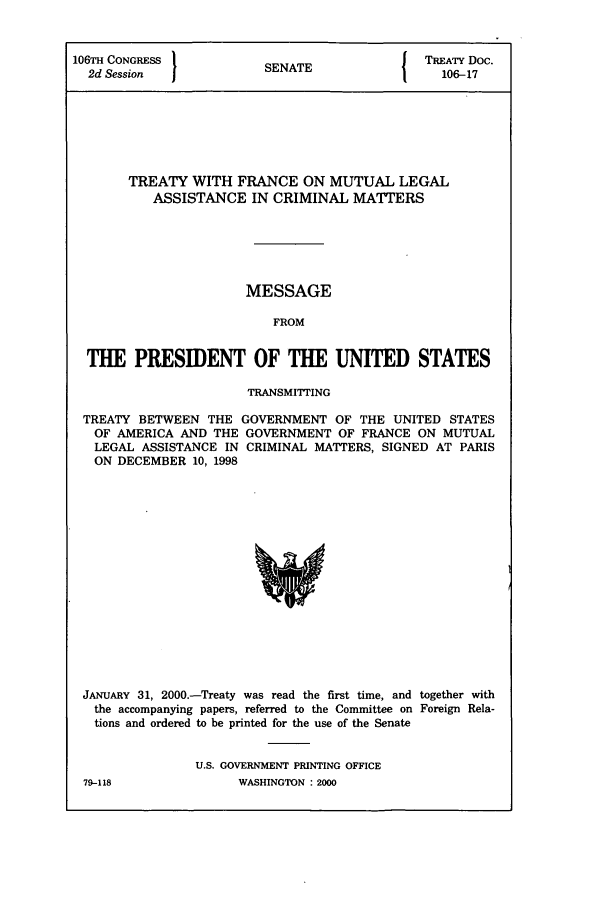 handle is hein.ustreaties/std106017 and id is 1 raw text is: 106TH CONGRESS         SNT                TREATY Doc.
2d Session           SENATE               106-17
TREATY WITH FRANCE ON MUTUAL LEGAL
ASSISTANCE IN CRIMINAL MATTERS
MESSAGE
FROM
THE PRESIDENT OF THE UNITED STATES
TRANSMITTING
TREATY BETWEEN THE GOVERNMENT OF THE UNITED STATES
OF AMERICA AND THE GOVERNMENT OF FRANCE ON MUTUAL
LEGAL ASSISTANCE IN CRIMINAL MATTERS, SIGNED AT PARIS
ON DECEMBER 10, 1998

JANUARY 31, 2000.-Treaty was read the first time, and together with
the accompanying papers, referred to the Committee on Foreign Rela-
tions and ordered to be printed for the use of the Senate
U.S. GOVERNMENT PRINTING OFFICE

79-118

WASHINGTON : 2000


