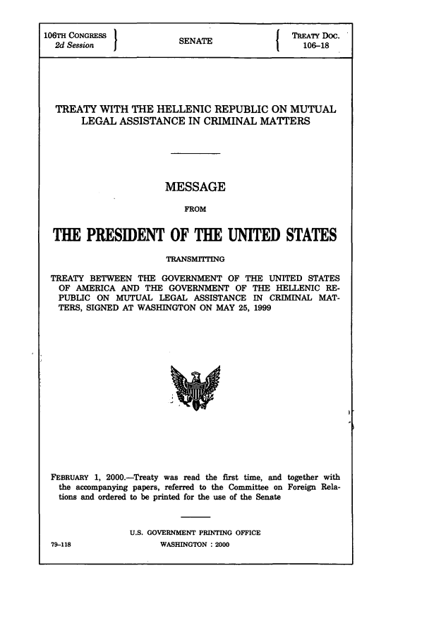 handle is hein.ustreaties/std106018 and id is 1 raw text is: 106TH CONGRESS         SNT                TREATY Doc.
2d Session           SENATE               106-18
TREATY WITH THE HELLENIC REPUBLIC ON MUTUAL
LEGAL ASSISTANCE IN CRIMINAL MATTERS
MESSAGE
FROM
THE PRESIDENT OF THE UNITED STATES
TRANSMITTING
TREATY BETWEEN THE GOVERNMENT OF THE UNITED STATES
OF AMERICA AND THE GOVERNMENT OF THE HELLENIC RE-
PUBLIC ON MUTUAL LEGAL ASSISTANCE IN CRIMINAL MAT-
TERS, SIGNED AT WASHINGTON ON MAY 25, 1999

FEBRUARY 1, 2000.-Treaty was read the first time, and together with
the accompanying papers, referred to the Committee on Foreign Rela-
tions and ordered to be printed for the use of the Senate
U.S. GOVERNMENT PRINTING OFFICE
79-118                    WASHINGTON : 2000


