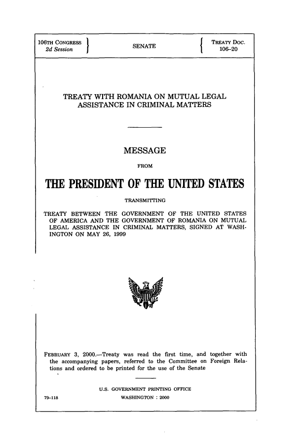 handle is hein.ustreaties/std106020 and id is 1 raw text is: 106TH CONGRESS         SENAT               TREATY Doc.
2d Session           SENATE               106-20
TREATY WITH ROMANIA ON MUTUAL LEGAL
ASSISTANCE IN CRIMINAL MATTERS
MESSAGE
FROM
THE PRESIDENT OF THE UNITED STATES
TRANSMITTING
TREATY BETWEEN THE GOVERNMENT OF THE UNITED STATES
OF AMERICA AND THE GOVERNMENT OF ROMANIA ON MUTUAL
LEGAL ASSISTANCE IN CRIMINAL MATTERS, SIGNED AT WASH-
INGTON ON MAY 26, 1999

FEBRUARY 3, 2000.-Treaty was read the first time, and together with
the accompanying papers, referred to the Committee on Foreign Rela-
tions and ordered to be printed for the use of the Senate
U.S. GOVERNMENT PRINTING OFFICE

79-118

WASHINGTON : 2000


