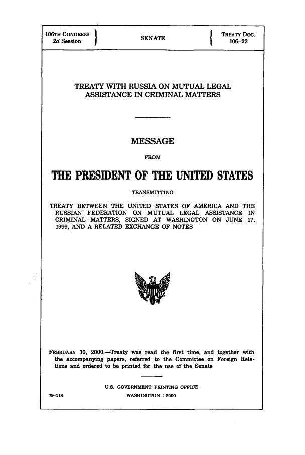 handle is hein.ustreaties/std106022 and id is 1 raw text is: 106TH CONGRESS         SENATE             TREATY Doc.
2d Session           SENAT                106-22
TREATY WITH RUSSIA ON MUTUAL LEGAL
ASSISTANCE IN CRIMINAL MATTERS
MESSAGE
FROM
THE PRESIDENT OF THE UNITED STATES
TRANSMITING
TREATY BETWEEN THE UNITED STATES OF AMERICA AND THE
RUSSIAN FEDERATION ON MUTUAL LEGAL ASSISTANCE IN
CRIMINAL MATTERS, SIGNED AT WASHINGTON ON JUNE 17,
1999, AND A RELATED EXCHANGE OF NOTES

FEBRUARY 10, 2000.-Treaty was read the first time, and together with
the accompanying papers, referred to the Committee on Foreign Rela-
tions and ordered to be printed for the use of the Senate
U.S. GOVERNMENT PRINTING OFFICE

79-118

WASHINGTON:2000


