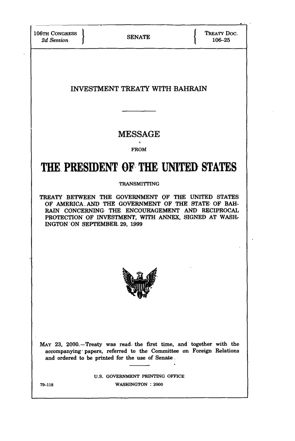 handle is hein.ustreaties/std106025 and id is 1 raw text is: 106TH CONGRESS
2d Session

SENATE

TREATY Doc.
106-25

INVESTMENT TREATY WITH BAHRAIN
MESSAGE
FROM
THE PRESIDENT OF, THE UNITED STATES
TRANSMITTING
TREATY BETWEEN THE GOVERNMENT OF THE UNITED STATES
OF AMERICA.AND THE GOVERNMENT OF THE STATE- OF BAH-
RAIN CONCERNING. THE. ENCOURAGEMENT AND RECIPROCAL
PROTECTION OF INVESTMENT, WITH ANNEX, SIGNED AT WASH-
INGTON ON SEPTEMBER. 29, 1999

MAY 23, 2000.-Treaty was read. the first time, and together with the
accompanying- papers, referred to the Committee on Foreign Relations
and ordered to be printed for the use of Senate
U.S. GOVERNMENT PRINTING OFFICE

79-118

WASHINGTON : 2000


