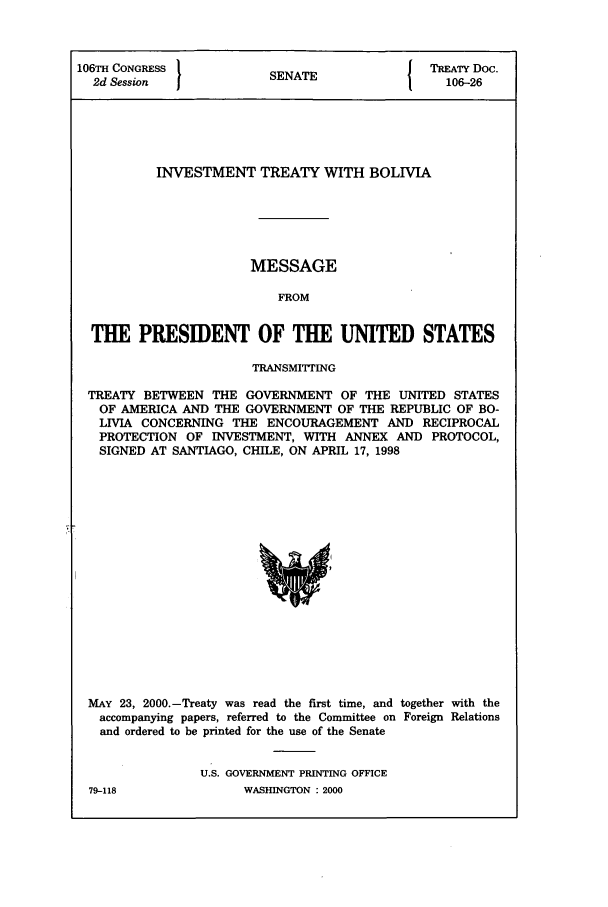 handle is hein.ustreaties/std106026 and id is 1 raw text is: 106TH CONGRESS          S A                TREATY Doc.
2d Session            SENATE               106-26
INVESTMENT TREATY WITH BOLIVIA
MESSAGE
FROM
THE PRESIDENT OF THE UNITED STATES
TRANSMITTrING
TREATY BETWEEN THE GOVERNMENT OF THE UNITED STATES
OF AMERICA AND THE GOVERNMENT OF THE REPUBLIC OF BO-
LIVIA CONCERNING THE ENCOURAGEMENT AND RECIPROCAL
PROTECTION OF INVESTMENT, WITH ANNEX AND PROTOCOL,
SIGNED AT SANTIAGO, CHILE, ON APRIL 17, 1998

MAY 23, 2000.-Treaty was read the first time, and together with the
accompanying papers, referred to the Committee on Foreign Relations
and ordered to be printed for the use of the Senate
U.S. GOVERNMENT PRINTING OFFICE

WASHINGTON : 2000

79-118


