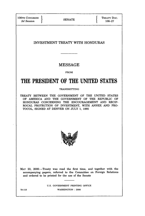 handle is hein.ustreaties/std106027 and id is 1 raw text is: 106TH CONGRESS          SNT                 TREATY Doc.
2d Session            SENATE                106-27
INVESTMENT TREATY WITH HONDURAS
MESSAGE
FROM
THE PRESIDENT OF THE UNITED STATES
TRANSMITTING
TREATY BETWEEN THE GOVERNMENT OF THE UNITED STATES
OF AMERICA AND THE GOVERNMENT OF THE REPUBLIC OF
HONDURAS CONCERNING THE ENCOURAGEMENT AND RECIP-
ROCAL PROTECTION OF INVESTMENT, WITH ANNEX AND PRO-
TOCOL, SIGNED AT DENVER ON JULY 1, 1995

MAY 23, 2000.-Treaty was read the first time, and together with the
accompanying papers, referred to the Committee on Foreign Relations
and ordered to be printed for the use of the Senate
U.S. GOVERNMENT PRINTING OFFICE

79-118

WASHINGTON : 2000



