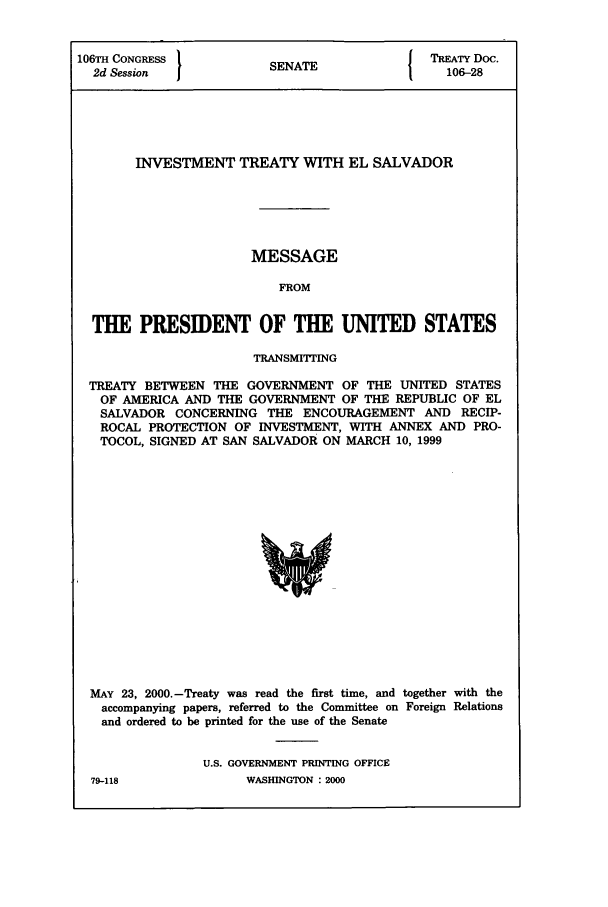 handle is hein.ustreaties/std106028 and id is 1 raw text is: 106TH CONGRESS         SNT                 TREATY Doc.
2d Session           SENATE                106-28
INVESTMENT TREATY WITH EL SALVADOR
MESSAGE
FROM
THE PRESIDENT OF THE UNITED STATES
TRANSMITTING
TREATY BETWEEN THE GOVERNMENT OF THE UNITED STATES
OF AMERICA AND THE GOVERNMENT OF THE REPUBLIC OF EL
SALVADOR CONCERNING THE ENCOURAGEMENT AND RECIP-
ROCAL PROTECTION OF INVESTMENT, WITH ANNEX AND PRO-
TOCOL, SIGNED AT SAN SALVADOR ON MARCH 10, 1999

MAY 23, 2000.-Treaty was read the first time, and together with the
accompanying papers, referred to the Committee on Foreign Relations
and ordered to be printed for the use of the Senate
U.S. GOVERNMENT PRINTING OFFICE

79-118

WASHINGTON : 2000


