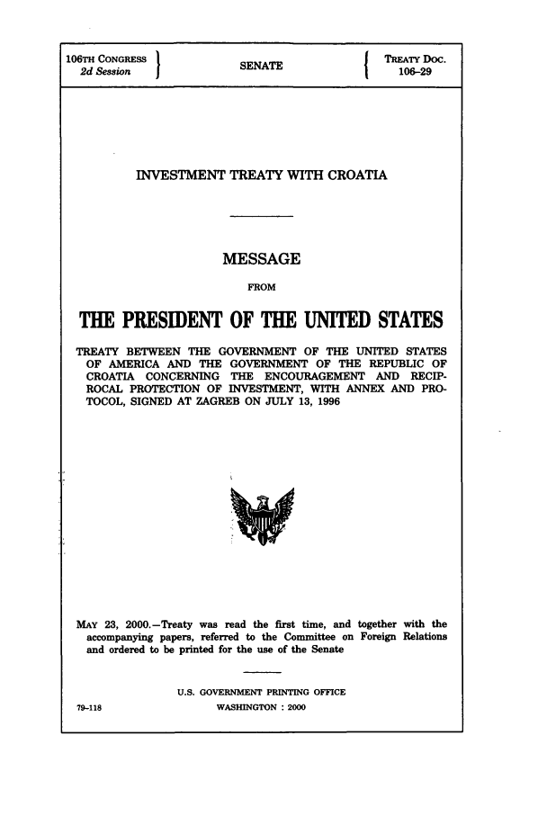 handle is hein.ustreaties/std106029 and id is 1 raw text is: 106TH CONGRESS 1           A                TREATY Doc.
2d Session            SENATE                106-29
INVESTMENT TREATY WITH CROATIA
MESSAGE
FROM
THE PRESIDENT OF THE UNITED STATES
TREATY BETWEEN THE GOVERNMENT OF THE UNITED STATES
OF AMERICA AND THE GOVERNMENT OF THE REPUBLIC OF
CROATIA CONCERNING THE ENCOURAGEMENT AND RECIP-
ROCAL PROTECTION OF INVESTMENT, WITH ANNEX AND PRO-
TOCOL, SIGNED AT ZAGREB ON JULY 13, 1996

MAY 23, 2000.-Treaty was read the first time, and together with the
accompanying papers, referred to the Committee on Foreign Relations
and ordered to be printed for the use of the Senate
U.S. GOVERNMENT PRINTING OFFICE

79-118

WASHINGTON : 2000


