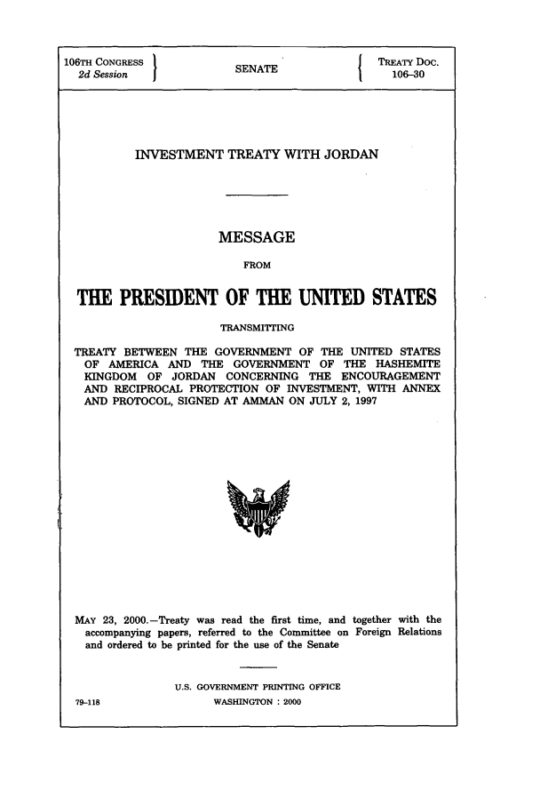 handle is hein.ustreaties/std106030 and id is 1 raw text is: 106TH CONGRESS 1                         I TREATY Doc.
2d Session            SENATE               106-30
INVESTMENT TREATY WITH JORDAN
MESSAGE
FROM
THE PRESIDENT OF THE UNITED STATES
TRANSMIPTTING
TREATY BETWEEN THE GOVERNMENT OF THE UNITED STATES
OF AMERICA AND THE GOVERNMENT OF THE HASHEMITE
KINGDOM OF JORDAN CONCERNING THE ENCOURAGEMENT
AND RECIPROCAL PROTECTION OF INVESTMENT, WITH ANNEX
AND PROTOCOL, SIGNED AT AMMAN ON JULY 2, 1997

MAY 23, 2000.-Treaty was read the first time, and together with the
accompanying papers, referred to the Committee on Foreign Relations
and ordered to be printed for the use of the Senate
U.S. GOVERNMENT PRINTING OFFICE

WASBINGTON : 2000

79-118


