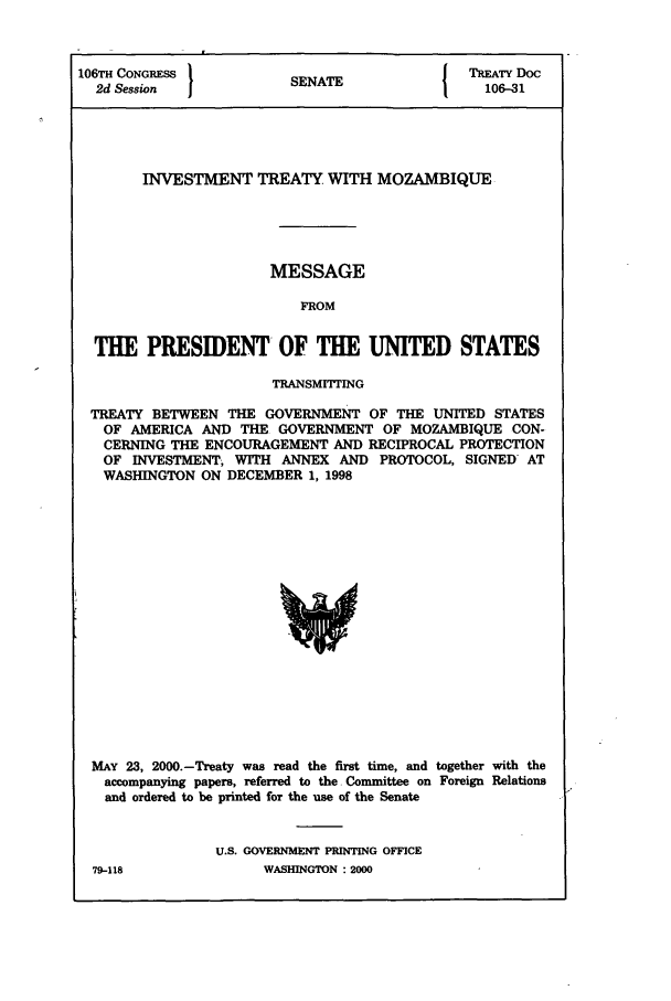 handle is hein.ustreaties/std106031 and id is 1 raw text is: 106TH CONGRESS            SEAETREATY Doc
2d Session              SENATE                  106-31  ]

INVESTMENT TREATY WITH MOZAMBIQUE
MESSAGE
FROM
THE PRESIDENT OF THE UNITED STATES
TRANSMITTING
TREATY BETWEEN THE GOVERNMENT OF THE UNITED STATES
OF AMERICA AND THE GOVERNMENT OF MOZAMBIQUE CON-
CERNING THE ENCOURAGEMENT AND RECIPROCAL PROTECTION
OF INVESTMENT, WITH ANNEX AND PROTOCOL, SIGNED AT
WASHINGTON ON DECEMBER 1, 1998

MAY 23, 2000.-Treaty was read the first time, and together with the
accompanying papers, referred to the Committee on Foreign Relations
and ordered to be printed for the use of the Senate
U.S. GOVERNMENT PRINTING OFFICE

79-118

WASHINGTON : 2000


