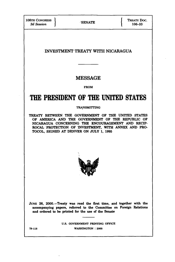 handle is hein.ustreaties/std106033 and id is 1 raw text is: 106TH CONGRESS }           A               TREATY Doc.
2d Session            SENATE               106-33
INVESTMENT TREATY WITH NICARAGUA
MESSAGE
FROM
THE PRESIDENT -OF THE UNITED STATES
TRANSMIING
TREATY BETWEEN THE GOVERNMENT OF THE UNITED STATES
OF AMERICA AND THE GOVERNMENT OF THE REPUBLIC OF
NICARAGUA CONCERNING THE ENCOURAGEMENT AND RECIP-
ROCAL PROTECTION OF -INVESTMENT, WITH ANNEX AND PRO-
TOCOL, SIGNED AT -DENVER ON JULY 1, 1995

JUNE 26, 2000.-Treaty was read the first time, and together with the
accompanying papers, referred to the Committee on Foreign Relations
and ordered to be printed for the use of the Senate
U.S. GOVERNMENT PRINTING OFFICE

79-118

WASHINGTON : 2000


