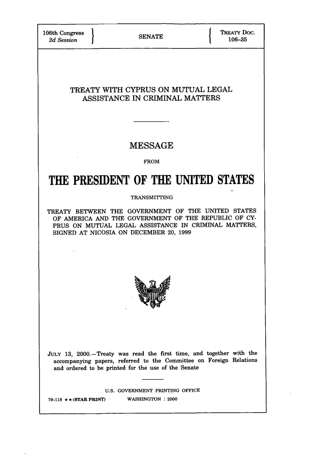 handle is hein.ustreaties/std106035 and id is 1 raw text is: 106th Congress         SENATE             TREATY DOC.
2d Session  1          N                   106-35
TREATY WITH CYPRUS ON MUTUAL LEGAL
ASSISTANCE IN CRIMINAL MATTERS
MESSAGE
FROM
THE PRESIDENT OF THE UNITED STATES
TRANSMITING
TREATY BETWEEN THE GOVERNMENT OF THE UNITED STATES
OF AMERICA AND THE GOVERNMENT OF THE REPUBLIC OF CY-
PRUS ON MUTUAL LEGAL ASSISTANCE IN CRIMINAL MATTERS,
SIGNED AT NICOSIA ON DECEMBER 20, 1999

JULY 13, 2000.-Treaty was read the first time, and together with the
accompanying papers, referred to the Committee on Foreign Relations
and ordered to be printed for the use of the Senate
U.S. GOVERNMENT PRINTING OFFICE

79-118 * * (STAR PRINT)

WASHINGTON : 2000


