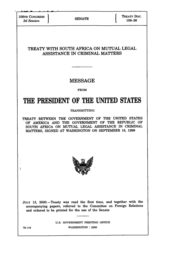 handle is hein.ustreaties/std106036 and id is 1 raw text is: 106TH CONGRESS               S                        TREATY Doc.
2d Session                 SENATE                     106-36

TREATY WITH SOUTH AFRICA ON MUTUAL LEGAL
ASSISTANCE IN CRIMINAL MATTERS
MESSAGE
FROM
THE PRESIDENT OF THE UNITED STATES
TRANSMITTING
TREATY -BETWEEN THE GOVERNMENT OF THE UNITED STATES
OF AMERICA AND THE GOVERNMENT OF THE REPUBLIC OF
SOUTH AFRICA ON MUTUAL LEGAL ASSISTANCE IN CRIMINAL
MATTERS, SIGNED AT WASHINGTON ON SEPTEMBER 16, 1999

JULY 13, 2000.-Treaty was read the first time, and together with the
accompanying papers, referred to the Committee on Foreign Relations
and ordered to be printed for the use of the Senate
U.S. GOVERNMENT PRINTING OFFICE

79-118

WASHINGTON : 2000


