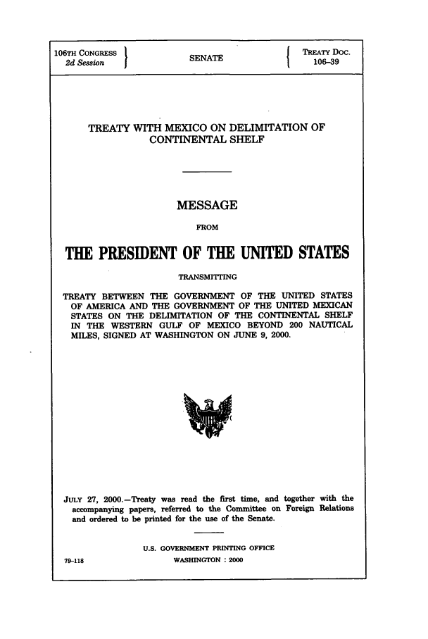 handle is hein.ustreaties/std106039 and id is 1 raw text is: 106TH CONGRESS          S A                 TREATY Doc.
2d Session            SENATE                106-39
TREATY WITH MEXICO ON DELIMITATION OF
CONTINENTAL SHELF
MESSAGE
FROM
THE PRESIDENT OF THE UNITED STATES
TRANSMITTING
TREATY BETWEEN THE GOVERNMENT OF THE UNITED STATES
OF AMERICA AND THE GOVERNMENT OF THE UNITED MEXICAN
STATES ON THE DELIMITATION OF THE CONTINENTAL SHELF
IN THE WESTERN GULF OF MEXICO BEYOND 200 NAUTICAL
MILES, SIGNED AT WASHINGTON ON JUNE 9, 2000.

JULY 27, 2000.-Treaty was read the first time, and together with the
accompanying papers, referred to the Committee on Foreign Relations
and ordered to be printed for the use of the Senate.
U.S. GOVERNMENT PRINTING OFFICE

WASHINGTON : 2000

79-118


