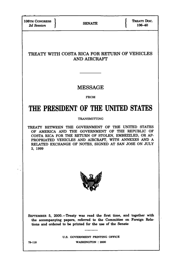 handle is hein.ustreaties/std106040 and id is 1 raw text is: 106TH CONGRESS          SENATE              TREATY Doc.
2d Session            SENAT                 106-40
TREATY WITH COSTA RICA FOR RETURN OF VEHICLES
AND AIRCRAFT
MESSAGE
FROM
THE PRESIDENT OF THE UNITED STATES
TRANSMITTING
TREATY BETWEEN THE GOVERNMENT OF THE UNITED STATES
OF AMERICA AND THE GOVERNMENT OF THE REPUBLIC OF
COSTA RICA FOR THE RETURN OF STOLEN, EMBEZZLED, OR AP-
PROPRIATED VEHICLES AND AIRCRAFT, WITH ANNEXES AND A
RELATED EXCHANGE OF NOTES, SIGNED AT SAN JOSE ON JULY
2, 1999

SEPTEMBER 5, 2000.-Treaty was read the first time, and together with
the accompanying papers, referred to the Committee on Foreign Rela-
tions and ordered to be printed for the use of the Senate
U.S. GOVERNMENT PRINTING OFFICE
79-118                    WASHINGTON : 2000


