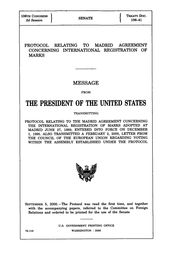 handle is hein.ustreaties/std106041 and id is 1 raw text is: 106T' CONGRESSI                        I TREATY Doc.
2d Session            SENATE               106-41
PROTOCOL    RELATING    TO   MADRID    AGREEMENT
CONCERNING INTERNATIONAL REGISTRATION OF
MARKS
MESSAGE
FROM
THE PRESIDENT OF THE UNITED STATES
TRANSMITTING
PROTOCOL RELATING TO THE MADRID AGREEMENT CONCERNING
THE INTERNATIONAL REGISTRATION OF MARKS ADOPTED AT
MADRID JUNE 27, 1989, ENTERED INTO FORCE ON DECEMBER
1, 1995. ALSO TRANSMITTED A FEBRUARY 2, 2000, LETTER FROM
THE COUNCIL OF THE EUROPEAN UNION REGARDING VOTING
WITHIN THE ASSEMBLY ESTABLISHED UNDER THE PROTOCOL

SEPTEMBER 5, 2000.-The Protocol was read the first time, and together
with the accompanying papers, referred to the Committee on Foreign
Relations and ordered to be printed for the use of the Senate
U.S. GOVERNMENT PRINTING OFFICE

79-118

WASHINGTON : 2000


