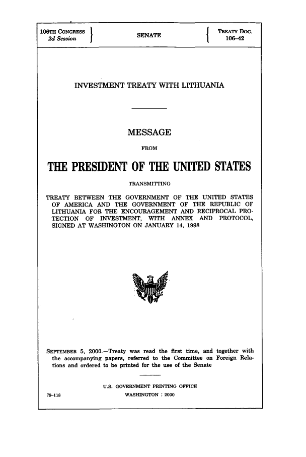 handle is hein.ustreaties/std106042 and id is 1 raw text is: 106TH CONGRESS         SENATE              T   -D4o
2d Session                                 106-42
INVESTMENT TREATY WITH LITHUANIA
MESSAGE
FROM
THE PRESIDENT OF THE UNITED STATES
TRANSMITTING
TREATY BETWEEN THE GOVERNMENT OF THE UNITED STATES
OF AMERICA AND THE GOVERNMENT OF THE REPUBLIC OF
LITHUANIA FOR THE ENCOURAGEMENT AND RECIPROCAL PRO-
TECTION OF INVESTMENT, WITH ANNEX AND PROTOCOL,
SIGNED AT WASHINGTON ON JANUARY 14, 1998

SEPTEMBER 5, 2000.-Treaty was read the first time, and together with
the accompanying papers, referred to the Committee on Foreign Rela-
tions and ordered to be printed for the use of the Senate
U.S. GOVERNMENT PRINTING OFFICE

79-118

WASHINGTON : 2000


