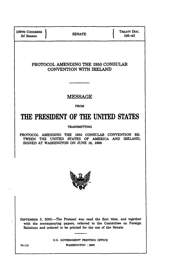 handle is hein.ustreaties/std106043 and id is 1 raw text is: 106TH CONGRESS         SEAT               TREATY DOC.
2d Session           SENATE               106-43
PROTOCOL AMENDING THE 1950 CONSULAR
CONVENTION WITH IRELAND
MESSAGE
FROM
THE PRESIDENT OF THE UNITED STATES
TRANSMITTING
PROTOCOL AMENDING THE 1950 CONSULAR CONVENTION BE-
TWEEN THE UNITED STATES OF AMERICA AND IRELAND,
SIGNED AT WASHINGTON ON JUNE 16, 1998

SEFrTEmER 5, 2000.-The Protocol was read the first time, and together
with the accompanying papers, referred to the Committee on Foreign
Relations and ordered to be printed for the use of the Senate
U.S. GOVERNMENT PRINTING OFFICE

WASHLINGTON : 2000

79-112


