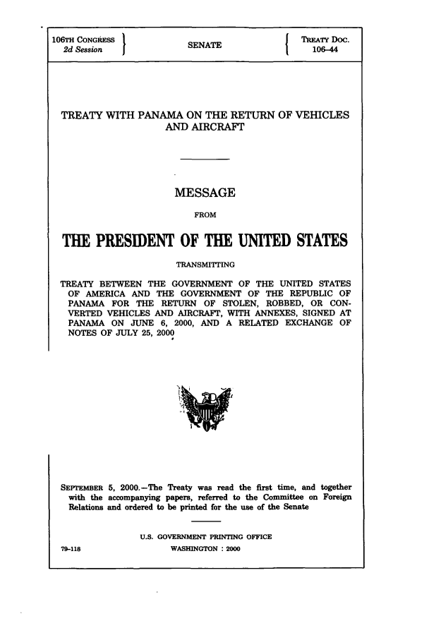 handle is hein.ustreaties/std106044 and id is 1 raw text is: 106TH CONGRESS          SENATE             TREATY DOC.
2d Session  1          N                   106-44
TREATY WITH PANAMA ON THE RETURN OF VEHICLES
AND AIRCRAFT
MESSAGE
FROM
THE PRESIDENT OF THE UNITED STATES
TRANSMITTING
TREATY BETWEEN THE GOVERNMENT OF THE UNITED STATES
OF AMERICA AND THE GOVERNMENT OF THE REPUBLIC OF
PANAMA FOR THE RETURN OF STOLEN, ROBBED, OR CON-
VERTED VEHICLES AND AIRCRAFT, WITH ANNEXES, SIGNED AT
PANAMA ON JUNE 6, 2000, AND A RELATED EXCHANGE OF
NOTES OF JULY 25, 2000

SEPTEMBER 5, 2000.-The Treaty was read the first time, and together
with the accompanying papers, referred to the Committee on Foreign
Relations and ordered to be printed for the use of the Senate
U.S. GOVERNMENT PRINTING OFFICE

79-118

WASHINGTON : 2000


