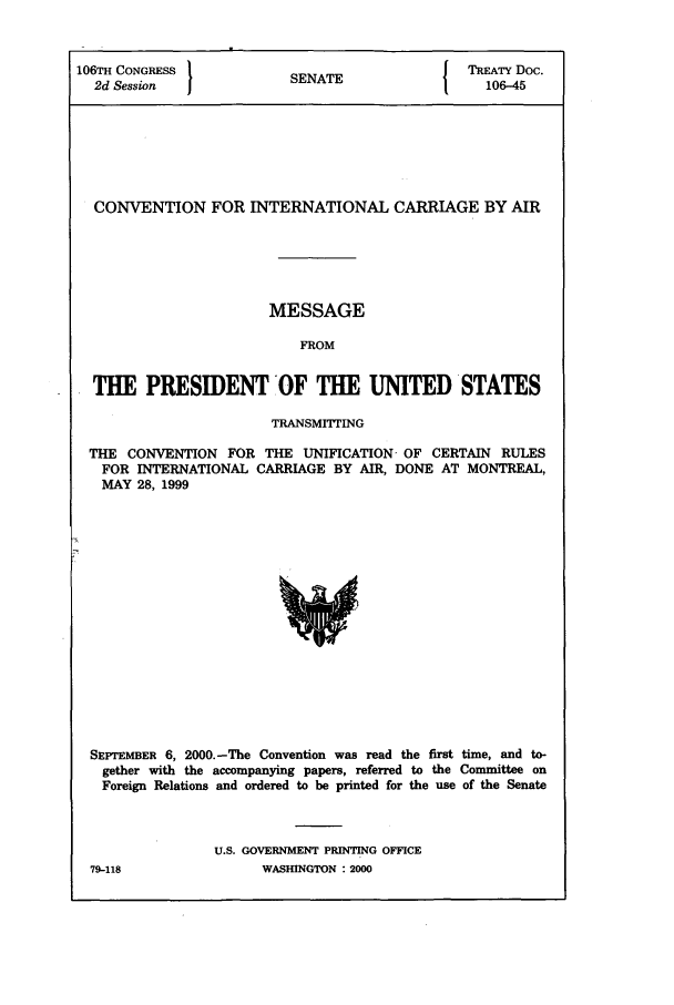 handle is hein.ustreaties/std106045 and id is 1 raw text is: 106TH CONGRESS          SENATE              TREATY Doc.
2d Session            SA106-45
CONVENTION FOR INTERNATIONAL CARRIAGE BY AIR
MESSAGE
FROM
THE PRESIDENT OF THE UNITED STATES
TRANSMITTING
THE CONVENTION FOR THE UNIFICATION- OF CERTAIN RULES
FOR INTERNATIONAL CARRIAGE BY AIR, DONE AT MONTREAL,
MAY 28, 1999

SEPTEMBER 6, 2000.-The Convention was read the first time, and to-
gether with the accompanying papers, referred to the Committee on
Foreign Relations and ordered to be printed for the use of the Senate
U.S. GOVERNMENT PRINTING OFFICE

79-118

WASHINGTON : 2000


