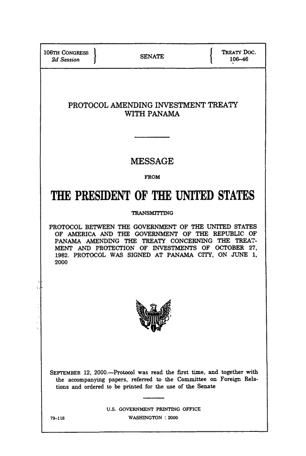 handle is hein.ustreaties/std106046 and id is 1 raw text is: 106TH CONGRESS         SENATE              TREATY Doc.
2d Session                                 106-46
PROTOCOL AMENDING INVESTMENT TREATY
WITH PANAMA
MESSAGE
FROM
THE PRESIDENT OF THE UNITED STATES
TRANSMrrrING
PROTOCOL BETWEEN THE GOVERNMENT OF THE UNITED STATES
OF AMERICA AND THE GOVERNMENT OF THE REPUBLIC OF
PANAMA AMENDING THE TREATY CONCERNING THE TREAT-
MENT AND PROTECTION OF INVESTMENTS OF OCTOBER 27,
1982. PROTOCOL WAS SIGNED AT PANAMA CITY, ON JUNE 1,
2000

SEPTEMBER 12, 2000.-Protocol was read the first time, and together with
the accompanying papers, referred to the Committee on Foreign Rela-
tions and ordered to be printed for the use of the Senate
U.S. GOVERNMENT PRINTING OFFICE

79-118

WASHINGTON : 2000


