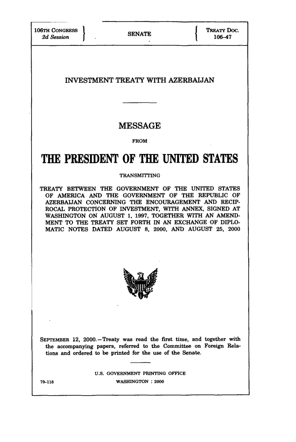 handle is hein.ustreaties/std106047 and id is 1 raw text is: 106TH CONGRESS
2d Session   I

SENATE

TREATY Doc.
106-47

INVESTMENT TREATY WITH AZERBAIJAN
MESSAGE
FROM
THE PRESIDENT OF THE UNITED STATES
TRANSMITTING
TREATY BETWEEN THE GOVERNMENT OF THE UNITED STATES
OF AMERICA AND THE GOVERNMENT OF THE REPUBLIC OF
AZERBAIJAN CONCERNING THE ENCOURAGEMENT AND RECIP-
ROCAL PROTECTION OF INVESTMENT, WITH ANNEX, SIGNED AT
WASHINGTON ON AUGUST 1, 1997, TOGETHER WITH AN AMEND-
MENT TO THE TREATY SET FORTH IN AN EXCHANGE OF DIPLO-
MATIC NOTES DATED AUGUST 8, 2000, AND AUGUST 25, 2000

SEPTEMBER 12, 2000.-Treaty was read the first time, and together with
the accompanying papers, referred to the Committee on Foreign Rela-
tions and ordered to be printed for the use of the Senate.
U.S. GOVERNMENT PRINTING OFFICE

79-118

WASHINGTON : 2000


