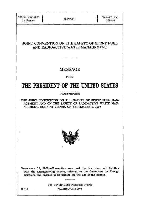 handle is hein.ustreaties/std106048 and id is 1 raw text is: 106TH CONGRESS         SENATE              TRTY Doc.
2d Session           SENAT                 106-48
JOINT CONVENTION ON THE SAFETY OF SPENT FUEL
AND RADIOACTIVE WASTE MANAGEMENT
MESSAGE
FROM
THE PRESIDENT OF THE UNITED STATES
TRANSMIThING
THE JOINT CONVENTION ON THE SAFETY OF SPENT FUEL MAN-
AGEMENT AND ON THE SAFETY OF RADIOACTIVE WASTE MAN-
AGEMENT, DONE AT VIENNA ON SEPTEMBER 5, 1997

SEPTEMBER 13, 2000.-Convention was read the first time, and together
with the accompanying papers, referred to the Committee on Foreign
Relations and ordered to be printed for the use of the Senate.
U.S. GOVERNMENT PRINTING OFFICE

WASHINGTON : 2000

79-118


