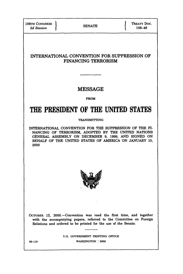 handle is hein.ustreaties/std106049 and id is 1 raw text is: 106TH CONGRESS                          { TREATY Doc.
2d Session           SENATE                106-49
INTERNATIONAL CONVENTION FOR SUPPRESSION OF
FINANCING TERRORISM
MESSAGE
FROM
THE PRESIDENT OF THE UNITED STATES
TRANSMITTING
INTERNATIONAL CONVENTION FOR THE SUPPRESSION OF THE FI-
NANCING OF TERRORISM, ADOPTED BY THE UNITED NATIONS
GENERAL ASSEMBLY ON DECEMBER 9, 1999, AND SIGNED ON
BEHALF OF THE UNITED STATES OF AMERICA ON JANUARY 10,
2000

OCTOBER 12, 2000.-Convention was read the first time, and together
with the accompanying papers, referred to the Committee on Foreign
Relations and ordered to be printed for the use of the Senate.
U.S. GOVERNMENT PRINTING OFFICE

89-118

WASHINGTON : 2000


