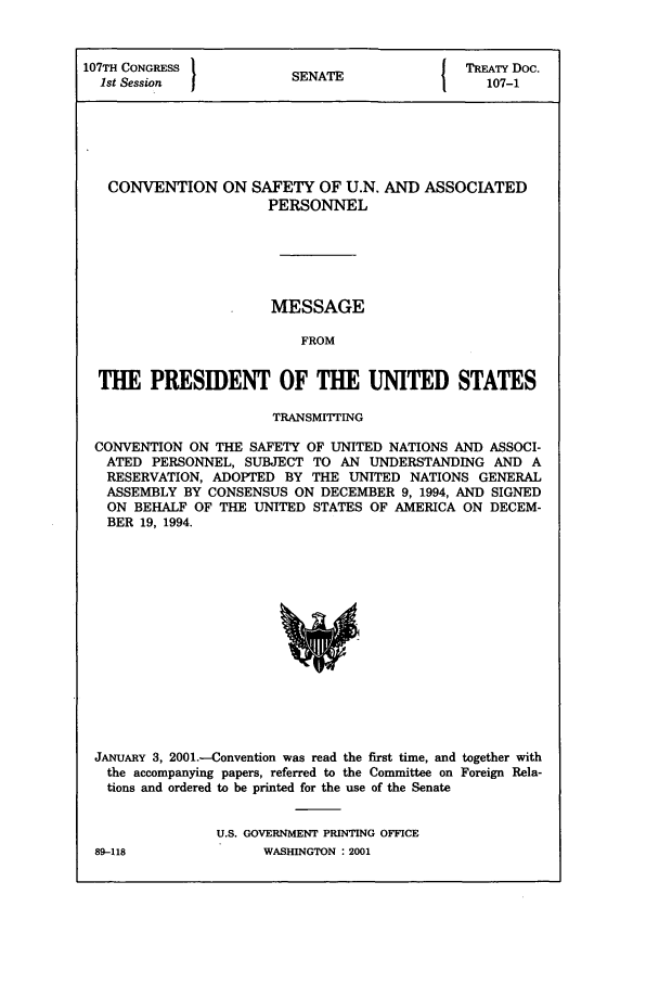 handle is hein.ustreaties/std107001 and id is 1 raw text is: 107TH CONGRESS 1                A                    TREATY Doc.
1st Session                SENATE                     107-1

CONVENTION ON SAFETY OF U.N.
PERSONNEL

AND ASSOCIATED

MESSAGE
FROM
THE PRESIDENT OF THE UNITED STATES
TRANSMITING
CONVENTION ON THE SAFETY OF UNITED NATIONS AND ASSOCI-
ATED PERSONNEL, SUBJECT TO AN UNDERSTANDING AND A
RESERVATION, ADOPTED BY THE UNITED NATIONS GENERAL
ASSEMBLY BY CONSENSUS ON DECEMBER 9, 1994, AND SIGNED
ON BEHALF OF THE UNITED STATES OF AMERICA ON DECEM-
BER 19, 1994.

JANUARY 3, 2001.-Convention was read the first time, and together with
the accompanying papers, referred to the Committee on Foreign Rela-
tions and ordered to be printed for the use of the Senate
U.S. GOVERNMENT PRINTING OFFICE

WASHINGTON : 2001

89-118


