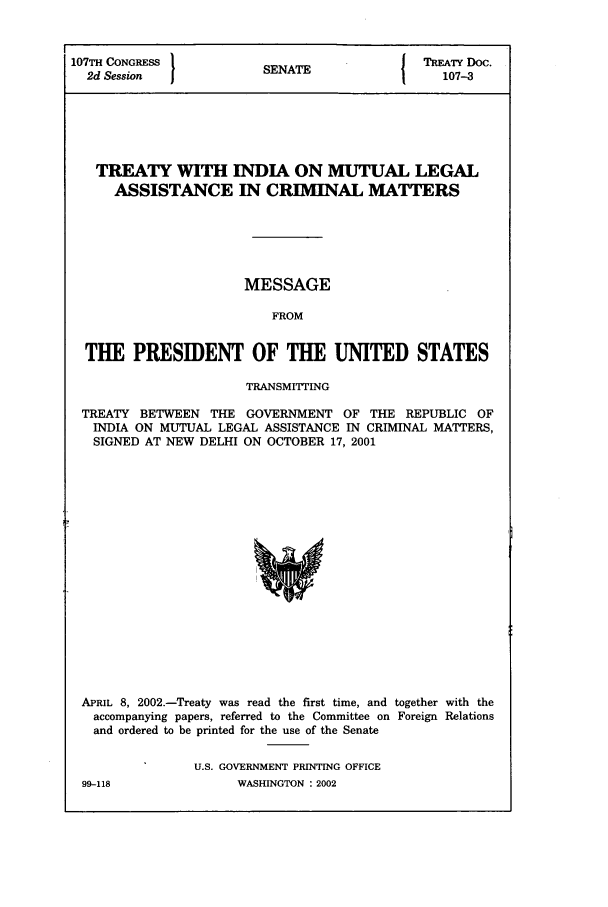 handle is hein.ustreaties/std107003 and id is 1 raw text is: 107TH CONGRESS           SNT                  TREATY Doc.
2d Session             SENATE                 107-3
TREATY WITH INDIA ON MUTUAL LEGAL
ASSISTANCE IN CRIMINAL MATTERS
MESSAGE
FROM
THE PRESIDENT OF THE UNITED STATES
TRANSMITTING
TREATY BETWEEN THE GOVERNMENT OF THE REPUBLIC OF
INDIA ON MUTUAL LEGAL ASSISTANCE IN CRIMINAL MATTERS,
SIGNED AT NEW DELHI ON OCTOBER 17, 2001

APRIL 8, 2002.-Treaty was read the first time, and together with the
accompanying papers, referred to the Committee on Foreign Relations
and ordered to be printed for the use of the Senate
U.S. GOVERNMENT PRINTING OFFICE

99-118

WASHINGTON : 2002


