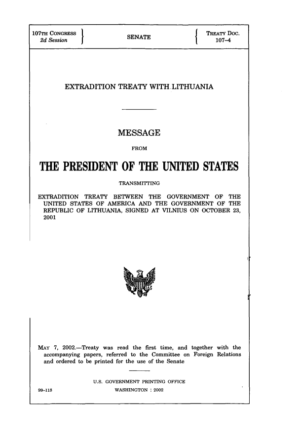 handle is hein.ustreaties/std107004 and id is 1 raw text is: 107TH CONGRESS 1                              {  TREATY Doc.
2d Session              SENATE                   107-4
EXTRADITION TREATY WITH LITHUANIA
MESSAGE
FROM
THE PRESIDENT OF THE UNITED STATES
TRANSMITTrING
EXTRADITION TREATY BETWEEN THE GOVERNMENT OF THE
UNITED STATES OF AMERICA AND THE GOVERNMENT OF THE
REPUBLIC OF LITHUANIA, SIGNED AT VILNIUS ON OCTOBER 23,
2001
MAY 7, 2002.-Treaty was read the first time, and together with the
accompanying papers, referred to the Committee on Foreign Relations
and ordered to be printed for the use of the Senate

U.S. GOVERNMENT PRINTING OFFICE
WASHINGTON : 2002

99-118


