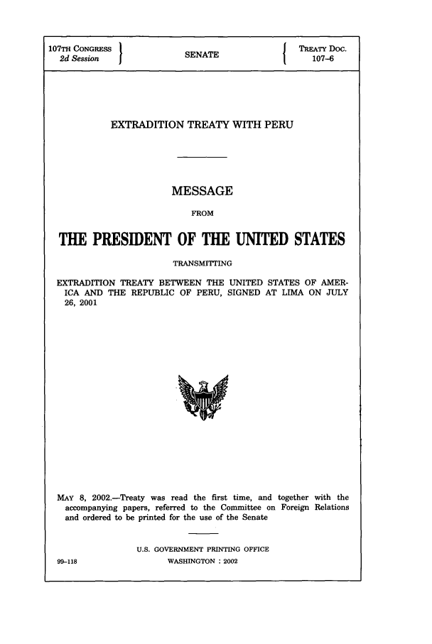 handle is hein.ustreaties/std107006 and id is 1 raw text is: 107TH CONGRESS           S  A                TREATY Doc.
2d Session             SENATE                107-6
EXTRADITION TREATY WITH PERU
MESSAGE
FROM
THE PRESIDENT OF THE UNITED STATES
TRANSMITTING
EXTRADITION TREATY BETWEEN THE UNITED STATES OF AMER-
ICA AND THE REPUBLIC OF PERU, SIGNED AT LIMA ON JULY
26, 2001

MAY 8, 2002.-Treaty was read the first time, and together with the
accompanying papers, referred to the Committee on Foreign Relations
and ordered to be printed for the use of the Senate
U.S. GOVERNMENT PRINTING OFFICE

99-118

WASHINGTON : 2002


