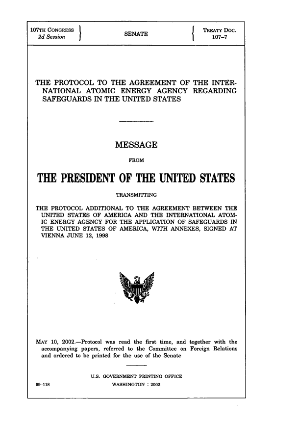 handle is hein.ustreaties/std107007 and id is 1 raw text is: 107TH CONGRESS         SENATE             TREATY Doc.
2d Session              A                  107-7
THE PROTOCOL TO THE AGREEMENT OF THE INTER-
NATIONAL ATOMIC ENERGY AGENCY REGARDING
SAFEGUARDS IN THE UNITED STATES
MESSAGE
FROM
THE PRESIDENT OF THE UNITED STATES
TRANSMITTING
THE PROTOCOL ADDITIONAL TO THE AGREEMENT BETWEEN THE
UNITED STATES OF AMERICA AND THE INTERNATIONAL ATOM-
IC ENERGY AGENCY FOR THE APPLICATION OF SAFEGUARDS IN
THE UNITED STATES OF AMERICA, WITH ANNEXES, SIGNED AT
VIENNA JUNE 12, 1998

MAY 10, 2002.-Protocol was read the first time, and together with the
accompanying papers, referred to the Committee on Foreign Relations
and ordered to be printed for the use of the Senate
U.S. GOVERNMENT PRINTING OFFICE

99-118

WASHINGTON : 2002


