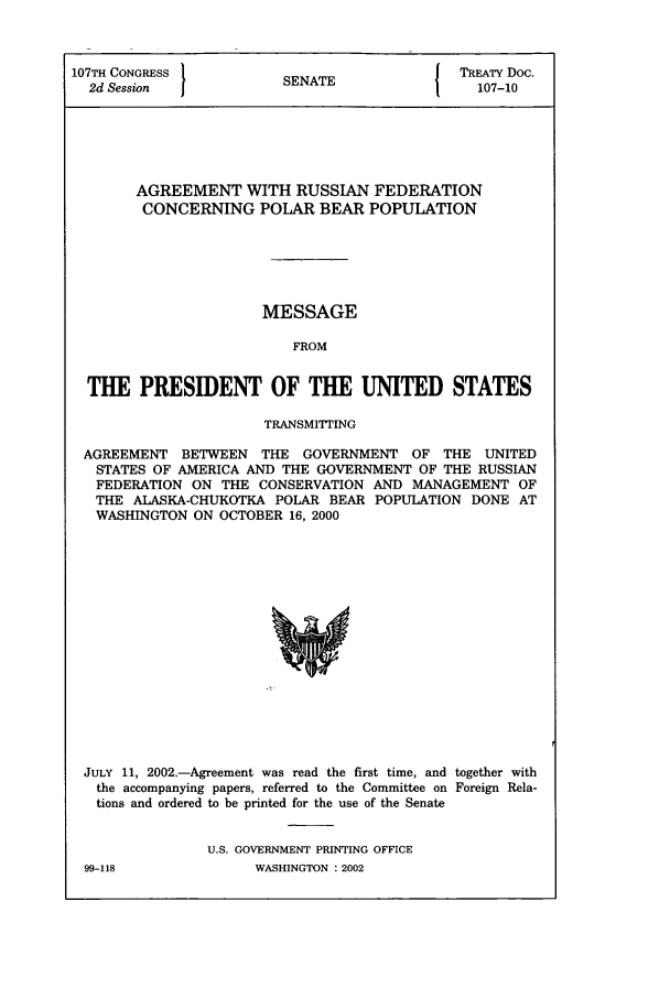 handle is hein.ustreaties/std107010 and id is 1 raw text is: 107TH CONGRESS 1                        J TREATY Doc.
2d Session           SENATE                107-10
AGREEMENT WITH RUSSIAN FEDERATION
CONCERNING POLAR BEAR POPULATION
MESSAGE
FROM
THE PRESIDENT OF THE UNITED STATES
TRANSMITTING
AGREEMENT BETWEEN THE GOVERNMENT OF THE UNITED
STATES OF AMERICA AND THE GOVERNMENT OF THE RUSSIAN
FEDERATION ON THE CONSERVATION AND MANAGEMENT OF
THE ALASKA-CHUKOTKA POLAR BEAR POPULATION DONE AT
WASHINGTON ON OCTOBER 16, 2000

JULY 11, 2002.-Agreement was read the first time, and together with
the accompanying papers, referred to the Committee on Foreign Rela-
tions and ordered to be printed for the use of the Senate
U.S. GOVERNMENT PRINTING OFFICE

99-118

WASHINGTON : 2002


