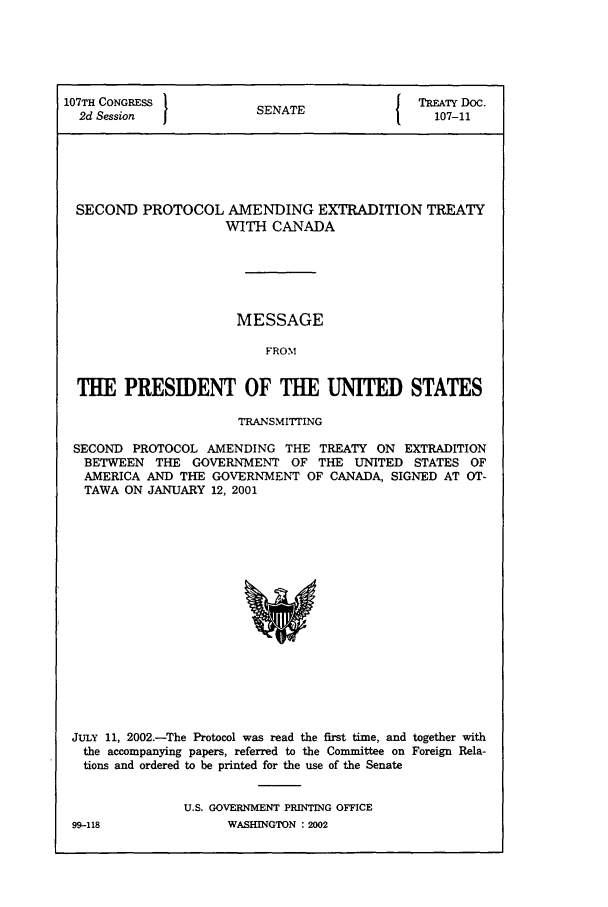 handle is hein.ustreaties/std107011 and id is 1 raw text is: 107TH CONGRESS         SENATE           {   RATY Doc.
2d Session               A                 107-11
SECOND PROTOCOL AMENDING EXTRADITION TREATY
WITH CANADA
MESSAGE
FROM
THE PRESIDENT OF THE UNITED STATES
TRANSMIrrING
SECOND PROTOCOL AMENDING THE TREATY ON EXTRADITION
BETWEEN THE GOVERNMENT OF THE UNITED STATES OF
AMERICA AND THE GOVERNMENT OF CANADA, SIGNED AT OT-
TAWA ON JANUARY 12, 2001

JULY 11, 2002.-The Protocol was read the first time, and together with
the accompanying papers, referred to the Committee on Foreign Rela-
tions and ordered to be printed for the use of the Senate
U.S. GOVERNMENT PRINTING OFFICE

WASBINGTON : 2D02

99-118


