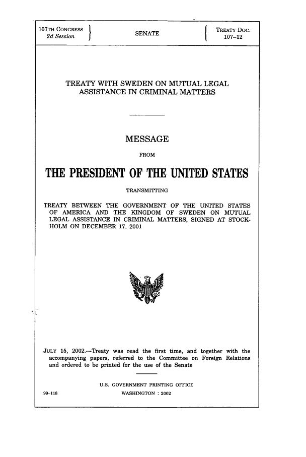 handle is hein.ustreaties/std107012 and id is 1 raw text is: 107TH CONGRESS         SN T                TREATY Doc.
2d Session           SENATE                107-12
TREATY WITH SWEDEN ON MUTUAL LEGAL
ASSISTANCE IN CRIMINAL MATTERS
MESSAGE
FROM
THE PRESIDENT OF THE UNITED STATES
TRANSMITTING
TREATY BETWEEN THE GOVERNMENT OF THE UNITED STATES
OF AMERICA AND THE KINGDOM OF SWEDEN ON MUTUAL
LEGAL ASSISTANCE IN CRIMINAL MATTERS, SIGNED AT STOCK-
HOLM ON DECEMBER 17, 2001

JULY 15, 2002.-Treaty was read the first time, and together with the
accompanying papers, referred to the Committee on Foreign Relations
and ordered to be printed for the use of the Senate
U.S. GOVERNMENT PRINTING OFFICE

99-118

WASHINGTON : 2002


