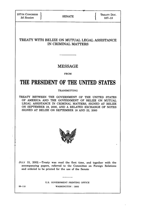handle is hein.ustreaties/std107013 and id is 1 raw text is: 107TH CONGRESS          S A                 TREATY Doc.
2d Session            SENATE                107-13
TREATY WITH BELIZE ON MUTUAL LEGAL ASSISTANCE
IN CRIMINAL MATTERS
MESSAGE
FROM
THE PRESIDENT OF THE UNITED STATES
TRANSMITTING
TREATY BETWEEN THE GOVERNMENT OF THE UNITED STATES
OF AMERICA AND THE GOVERNMENT OF BELIZE ON MUTUAL
LEGAL ASSISTANCE IN CRIMINAL MATTERS, SIGNED AT BELIZE
ON SEPTEMBER 19, 2000, AND A RELATED EXCHANGE OF NOTES
SIGNED AT BELIZE ON SEPTEMBER 18 AND 22, 2000

JULY 15, 2002.-Treaty was read the first time, and together with the
accompanying papers, referred to the Committee on Foreign Relations
and ordered to be printed for the use of the Senate
U.S. GOVERNMENT PRINTING OFFICE

99-118

WASHINGTON : 2002


