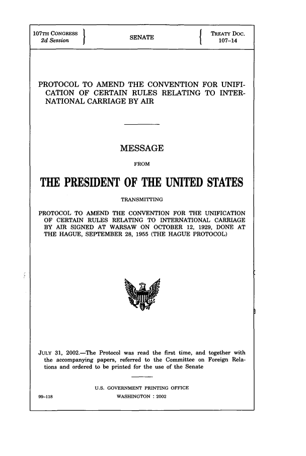 handle is hein.ustreaties/std107014 and id is 1 raw text is: 107TH CONGRESS         SNT                TREATY Doc.
2d Session           SENATE               107-14
PROTOCOL TO AMEND THE CONVENTION FOR UNIFI-
CATION OF CERTAIN RULES RELATING TO INTER-
NATIONAL CARRIAGE BY AIR
MESSAGE
FROM
THE PRESIDENT OF THE UNITED STATES
TRANSMITTING
PROTOCOL TO AMEND THE CONVENTION FOR THE UNIFICATION
OF CERTAIN RULES RELATING TO INTERNATIONAL CARRIAGE
BY AIR SIGNED AT WARSAW ON OCTOBER 12, 1929, DONE AT
THE HAGUE, SEPTEMBER 28, 1955 (THE HAGUE PROTOCOL)

JULY 31, 2002.-The Protocol was read the first time, and together with
the accompanying papers, referred to the Committee on Foreign Rela-
tions and ordered to be printed for the use of the Senate
U.S. GOVERNMENT PRINTING OFFICE

99-118

WASHINGTON : 2002


