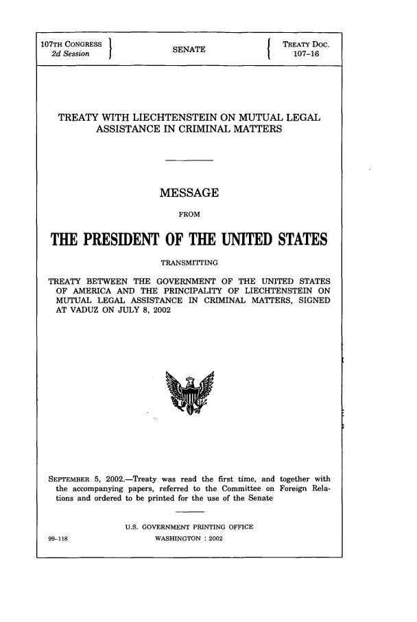 handle is hein.ustreaties/std107016 and id is 1 raw text is: 107TH CONGRESS         SENATE              TREATY Doc.
2d Session                                 107-16
TREATY WITH LIECHTENSTEIN ON MUTUAL LEGAL
ASSISTANCE IN CRIMINAL MATTERS
MESSAGE
FROM
THE PRESIDENT OF THE UNITED STATES
TRANSMITITING
TREATY BETWEEN THE GOVERNMENT OF THE UNITED STATES
OF AMERICA AND THE PRINCIPALITY OF LIECHTENSTEIN ON
MUTUAL LEGAL ASSISTANCE IN CRIMINAL MATTERS, SIGNED
AT VADUZ ON JULY 8, 2002

SEPTEMBER 5, 2002.-Treaty was read the first time, and together with
the accompanying papers, referred to the Committee on Foreign Rela-
tions and ordered to be printed for the use of the Senate
U.S. GOVERNMENT PRINTING OFFICE

99-118

WASHINGTON : 2002


