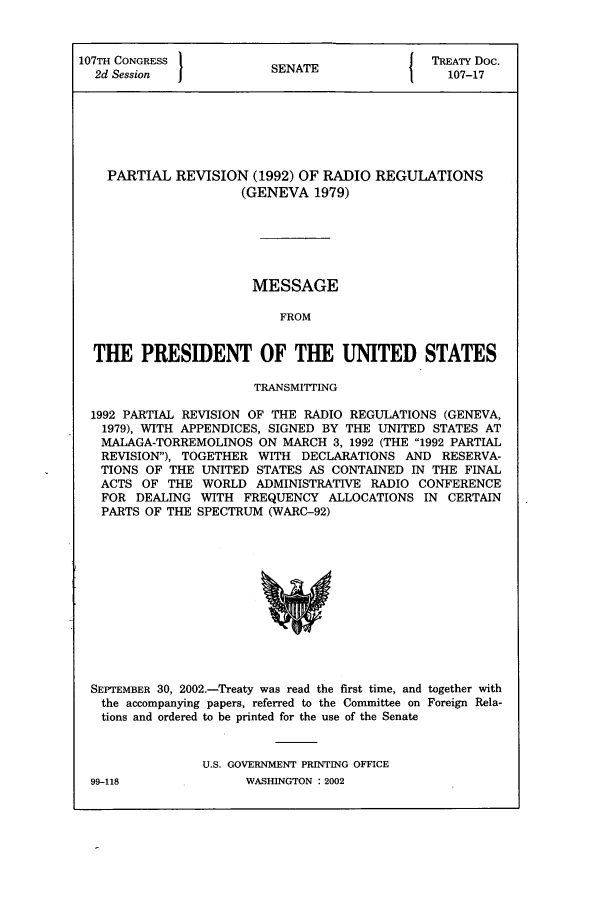 handle is hein.ustreaties/std107017 and id is 1 raw text is: 107TH CONGRESS          SNT                 TREATY Doc.
2d Session            SENATE                107-17
PARTIAL REVISION (1992) OF RADIO REGULATIONS
(GENEVA 1979)
MESSAGE
FROM
THE PRESIDENT OF THE UNITED STATES
TRANSMITTING
1992 PARTIAL REVISION OF THE RADIO REGULATIONS (GENEVA,
1979), WITH APPENDICES, SIGNED BY THE UNITED STATES AT
MALAGA-TORREMOLINOS ON MARCH 3, 1992 (THE 1992 PARTIAL
REVISION), TOGETHER WITH DECLARATIONS AND RESERVA-
TIONS OF THE UNITED STATES AS CONTAINED IN THE FINAL
ACTS OF THE WORLD ADMINISTRATIVE RADIO CONFERENCE
FOR DEALING WITH FREQUENCY ALLOCATIONS IN CERTAIN
PARTS OF THE SPECTRUM (WARC-92)

SEPTEMBER 30, 2002.-Treaty was read the first time, and together with
the accompanying papers, referred to the Committee on Foreign Rela-
tions and ordered to be printed for the use of the Senate
U.S. GOVERNMENT PRINTING OFFICE

99-118

WASHINGTON : 2002


