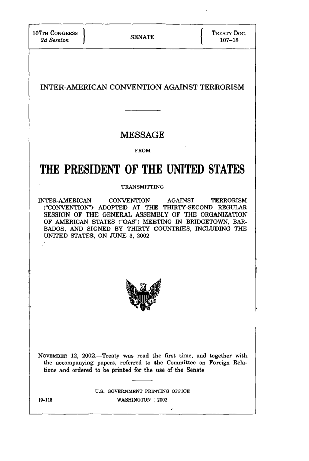 handle is hein.ustreaties/std107018 and id is 1 raw text is: 107TH CONGRESS 1                        { TREATY Doc.
2d Session           SENATE                107-18
INTER-AMERICAN CONVENTION AGAINST TERRORISM
MESSAGE
FROM
THE PRESIDENT OF THE UNITED STATES
TRANSMIIrING
INTER-AMERICAN   CONVENTION    AGAINST    TERRORISM
(CONVENTION) ADOPTED AT THE THIRTY-SECOND REGULAR
SESSION OF THE GENERAL ASSEMBLY OF THE ORGANIZATION
OF AMERICAN STATES (OAS) MEETING IN BRIDGETOWN, BAR-
BADOS, AND SIGNED BY THIRTY COUNTRIES, INCLUDING THE
UNITED STATES, ON JUNE 3, 2002

NOVEMBER 12, 2002.-Treaty was read the first time, and together with
the accompanying papers, referred to the Committee on Foreign Rela-
tions and ordered to be printed for the use of the Senate
U.S. GOVERNMENT PRINTING OFFICE

19-118

WASHINGTON : 2002


