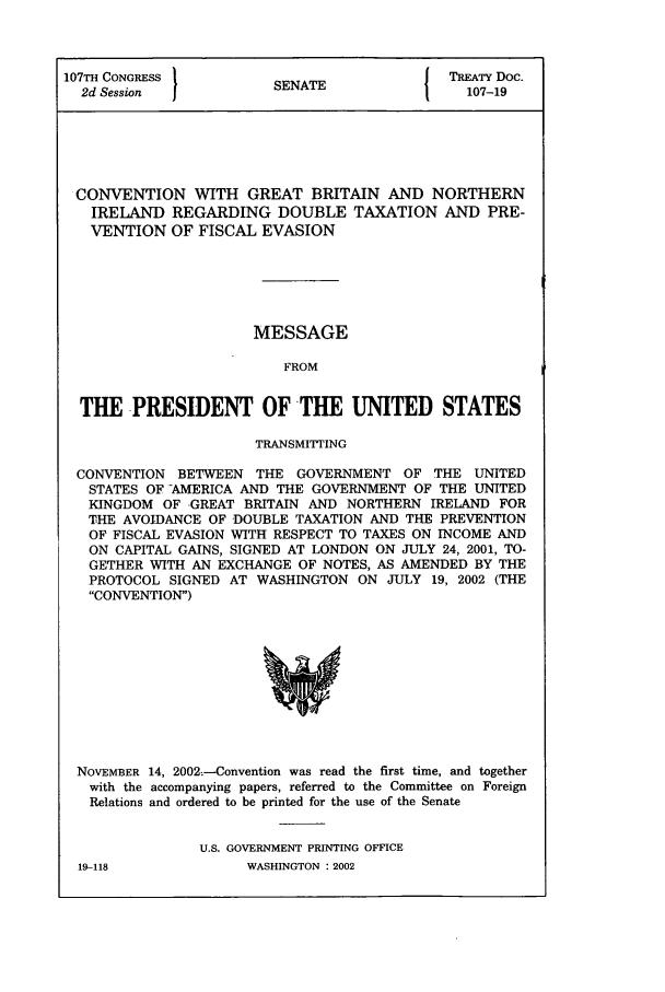 handle is hein.ustreaties/std107019 and id is 1 raw text is: 107TH CONGRESS          S{ TREATY DOC.
2d Session           SENATE                107-19
CONVENTION WITH GREAT BRITAIN AND NORTHERN
IRELAND REGARDING DOUBLE TAXATION AND PRE-
VENTION OF FISCAL EVASION
MESSAGE
FROM
THE -PRESIDENT OF THE UNITED STATES
TRANSMITTING
CONVENTION BETWEEN THE GOVERNMENT OF THE UNITED
STATES OF -AMERICA AND THE GOVERNMENT OF THE UNITED
KINGDOM OF GREAT BRITAIN AND NORTHERN IRELAND FOR
THE AVOIDANCE OF DOUBLE TAXATION AND THE PREVENTION
OF FISCAL EVASION WITH RESPECT TO TAXES ON INCOME AND
ON CAPITAL GAINS, SIGNED AT LONDON ON JULY 24, 2001, TO-
GETHER WITH AN EXCHANGE OF NOTES, AS AMENDED BY THE
PROTOCOL SIGNED AT WASHINGTON ON JULY 19, 2002 (THE
CONVENTION)

NOVEMBER 14, 2002--Convention was read the first time, and together
with the accompanying papers, referred to the Committee on Foreign
Relations and ordered to be printed for the use of the Senate
U.S. GOVERNMENT PRINTING OFFICE

WASHINGTON : 2002

19-118


