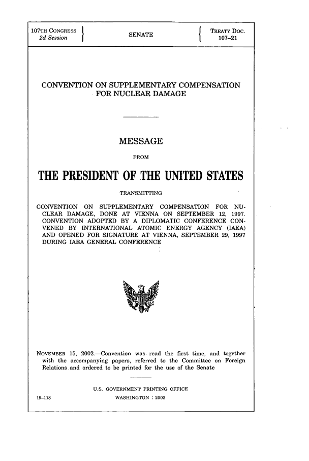 handle is hein.ustreaties/std107021 and id is 1 raw text is: 107TH CONGRESS          SENATE          { TREATY Doc.
2d Session                                 107-21
CONVENTION ON SUPPLEMENTARY COMPENSATION
FOR NUCLEAR DAMAGE
MESSAGE
FROM
THE PRESIDENT OF THE UNITED STATES
TRANSMITTING
CONVENTION ON SUPPLEMENTARY COMPENSATION FOR NU-
CLEAR DAMAGE, DONE AT VIENNA ON SEPTEMBER 12, 1997.
CONVENTION ADOPTED BY A DIPLOMATIC CONFERENCE CON-
VENED BY INTERNATIONAL ATOMIC ENERGY AGENCY (IAEA)
AND OPENED FOR SIGNATURE AT VIENNA, SEPTEMBER 29, 1997
DURING IAEA GENERAL CONFERENCE

NOVEMBER 15, 2002.-Convention was. read the first time, and together
with the accompanying papers, referred to the Committee on Foreign
Relations and ordered to be printed for the use of the Senate
U.S. GOVERNMENT PRINTING OFFICE

19-118

WASHINGTON : 2002


