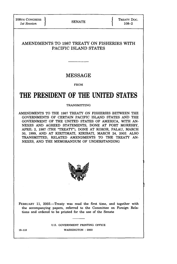 handle is hein.ustreaties/std108002 and id is 1 raw text is: 108TH CONGRESS         SNT                 TREATY DOC.
1st Session          SENATE                108-2
AMENDMENTS TO 1987 TREATY ON FISHERIES WITH
PACIFIC ISLAND STATES
MESSAGE
FROM
THE PRESIDENT OF THE UNITED STATES
TRANSMITTING
AMENDMENTS TO THE 1987 TREATY ON FISHERIES BETWEEN THE
GOVERNMENTS OF CERTAIN PACIFIC ISLAND STATES AND THE
GOVERNMENT OF THE UNITED STATES OF AMERICA, WITH AN-
NEXES AND AGREED STATEMENTS, DONE AT PORT MORESBY,
APRIL 2, 1987 (THE TREATY), DONE AT KOROR, PALAU, MARCH
30, 1999, AND AT KIRITIMATI, KIRIBATI, MARCH 24, 2002. ALSO
TRANSMITTED, RELATED AMENDMENTS TO THE TREATY AN-
NEXES, AND THE MEMORANDUM OF UNDERSTANDING

FEBRUARY 11, 2003.-Treaty was read the first time, and together with
the accompanying papers, referred to the Committee on Foreign Rela-
tions and ordered to be printed for the use of the Senate
U.S. GOVERNMENT PRINTING OFFICE

WASHINGTON : 2003

19-118


