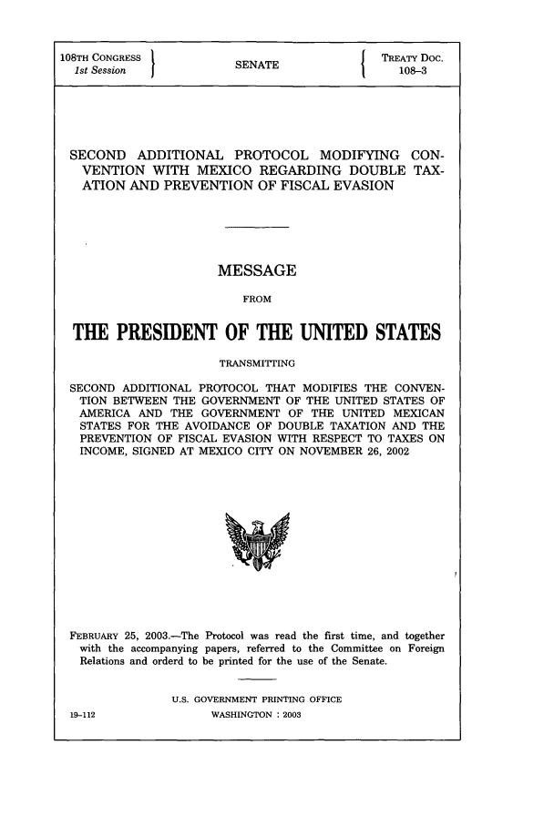 handle is hein.ustreaties/std108003 and id is 1 raw text is: 108TH CONGRESS 1          A                TREATY DoC.
1st Session          SENATE                108-3
SECOND ADDITIONAL PROTOCOL MODIFYING CON-
VENTION WITH MEXICO REGARDING DOUBLE TAX-
ATION AND PREVENTION OF FISCAL EVASION
MESSAGE
FROM
THE PRESIDENT OF THE UNITED STATES
TRANSMITTING
SECOND ADDITIONAL PROTOCOL THAT MODIFIES THE CONVEN-
TION BETWEEN THE GOVERNMENT OF THE UNITED STATES OF
AMERICA AND THE GOVERNMENT OF THE UNITED MEXICAN
STATES FOR THE AVOIDANCE OF DOUBLE TAXATION AND THE
PREVENTION OF FISCAL EVASION WITH RESPECT TO TAXES ON
INCOME, SIGNED AT MEXICO CITY ON NOVEMBER 26, 2002

FEBRUARY 25, 2003.-The Protocol was read the first time, and together
with the accompanying papers, referred to the Committee on Foreign
Relations and orderd to be printed for the use of the Senate.
U.S. GOVERNMENT PRINTING OFFICE

WASHINGTON : 2003

19-112


