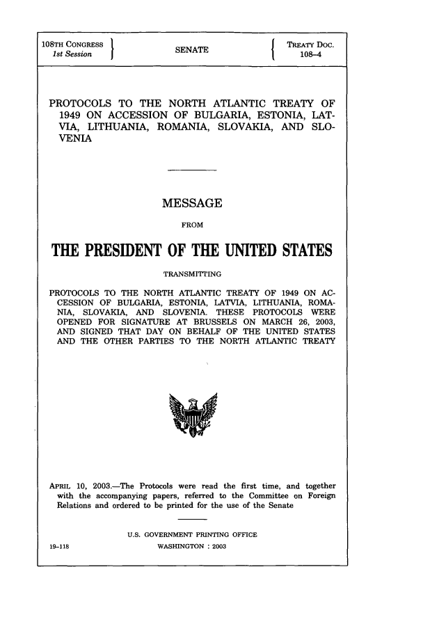 handle is hein.ustreaties/std108004 and id is 1 raw text is: 108TH CONGRESS          S{ TREATY Doc.
1st Session          SENATE                 108-4
PROTOCOLS TO THE NORTH ATLANTIC TREATY OF
1949 ON ACCESSION OF BULGARIA, ESTONIA, LAT-
VIA, LITHUANIA, ROMANIA, SLOVAKIA, AND SLO-
VENIA
MESSAGE
FROM
THE PRESIDENT OF THE UNITED STATES
TRANSMITTING
PROTOCOLS TO THE NORTH ATLANTIC TREATY OF 1949 ON AC-
CESSION OF BULGARIA, ESTONIA, LATVIA, LITHUANIA, ROMA-
NIA, SLOVAKIA, AND SLOVENIA. THESE PROTOCOLS WERE
OPENED FOR SIGNATURE AT BRUSSELS ON MARCH 26, 2003,
AND SIGNED THAT DAY ON BEHALF OF THE UNITED STATES
AND THE OTHER PARTIES TO THE NORTH ATLANTIC TREATY

APRIL 10, 2003.-The Protocols were read the first time, and together
with the accompanying papers, referred to the Committee on Foreign
Relations and ordered to be printed for the use of the Senate
U.S. GOVERNMENT PRINTING OFFICE

19-118

WASINGTON : 2003


