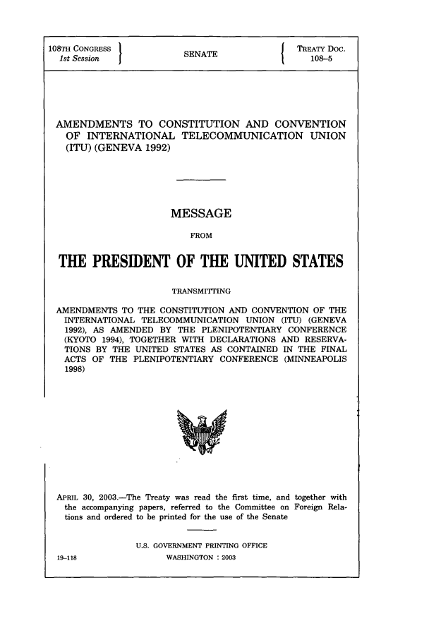 handle is hein.ustreaties/std108005 and id is 1 raw text is: 108TH CONGRESS          S               { TREATY Doc.
1st Session          SENATE                 108-5
AMENDMENTS TO CONSTITUTION AND CONVENTION
OF INTERNATIONAL TELECOMMUNICATION UNION
(ITU) (GENEVA 1992)
MESSAGE
FROM
THE PRESIDENT OF THE UNITED STATES
TRANSMITTING
AMENDMENTS TO THE CONSTITUTION AND CONVENTION OF THE
INTERNATIONAL TELECOMMUNICATION UNION (ITU) (GENEVA
1992), AS AMENDED BY THE PLENIPOTENTIARY CONFERENCE
(KYOTO 1994), TOGETHER WITH DECLARATIONS AND RESERVA-
TIONS BY THE UNITED STATES AS CONTAINED IN THE FINAL
ACTS OF THE PLENIPOTENTIARY CONFERENCE (MINNEAPOLIS
1998)

APRIL 30, 2003.-The Treaty was read the first time, and together with
the accompanying papers, referred to the Committee on Foreign Rela-
tions and ordered to be printed for the use of the Senate
U.S. GOVERNMENT PRINTING OFFICE
19-118                     WASHINGTON : 2003


