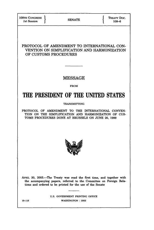 handle is hein.ustreaties/std108006 and id is 1 raw text is: 108TH CONGRESS                        I TREATY Doc.
1st Session         SENATE               108-6
PROTOCOL OF AMENDMENT TO INTERNATIONAL CON-
VENTION ON SIMPLIFICATION AND HARMONIZATION
OF CUSTOMS PROCEDURES
MESSAGE
FROM
THE PRESIDENT OF THE UNITED STATES
TRANSMITTING
PROTOCOL OF AMENDMENT TO THE INTERNATIONAL CONVEN-
TION ON THE SIMPLIFICATION AND HARMONIZATION OF CUS-
TOMS PROCEDURES DONE AT BRUSSELS ON JUNE 26, 1999

APRIL 30, 2003.-The Treaty was read the first time, and together with
the accompanying papers, referred to the Committee on Foreign Rela-
tions and ordered to be printed for the use of the Senate
U.S. GOVERNMENT PRINTING OFFICE

19-118

WASHINGTON : 2003


