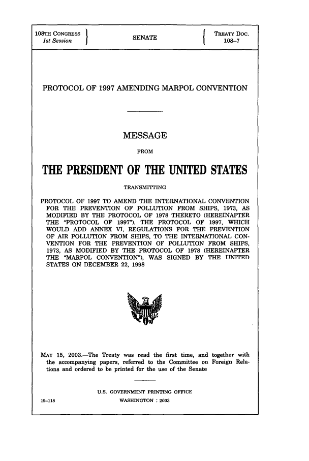 handle is hein.ustreaties/std108007 and id is 1 raw text is: 108TH CONGRESS          S A                 TREATY Doc.
1st Session           SENATE                108-7
PROTOCOL OF 1997 AMENDING MARPOL CONVENTION
MESSAGE
FROM
THE PRESIDENT OF THE UNITED STATES
TRANSMIttING
PROTOCOL OF 1997 TO AMEND THE INTERNATIONAL CONVENTION
FOR THE PREVENTION OF POLLUTION FROM SHIPS, 1973, AS
MODIFIED BY THE PROTOCOL OF 1978 THERETO (HEREINAFTER
THE PROTOCOL OF 1997). THE PROTOCOL OF 1997, WHICH
WOULD ADD ANNEX VI, REGULATIONS FOR THE PREVENTION
OF AIR POLLUTION FROM SHIPS, TO THE INTERNATIONAL CON-
VENTION FOR THE PREVENTION OF POLLUTION FROM SHIPS,
1973, AS MODIFIED BY THE PROTOCOL OF 1978 (HEREINAFTER
THE MARPOL CONVENTION), WAS SIGNED BY THE UNITED
STATES ON DECEMBER 22, 1998

MAY 15, 2003.-The Treaty was read the first time, and together with
the accompanying papers, referred to the Committee on Foreign Rela-
tions and ordered to be printed for the use of the Senate
U.S. GOVERNMENT PRINTING OFFICE

19-118

WASHINGTON : 2003



