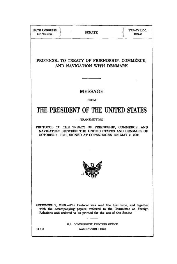 handle is hein.ustreaties/std108008 and id is 1 raw text is: 108TH CONGRESS              EN  E                 TREATY Doc.
1st Session              SENATE                   108-8
PROTOCOL TO TREATY OF FRIENDSHIP, COMMERCE,
AND NAVIGATION WITH DENMARK
MESSAGE
FROM
THE PRESIDENT OF THE UNITED STATES
TRANSMITTING
PROTOCOL TO THE TREATY OF FRIENDSHIP, COMMERCE, AND
NAVIGATION BETWEEN THE UNITED STATES AND DENMARK OF
OCTOBER 1, 1951, SIGNED AT COPENHAGEN ON MAY 2, 2001
SEPTEMBER 2, 2003.-The Protocol was read the first time, and together
with the accompanying papers, referred to the Committee on Foreign
Relations and ordered to be printed for the use of the Senate
U.S. GOVERNMENT PRINTING OFFICE
19-118                WASHINGTON : 2003


