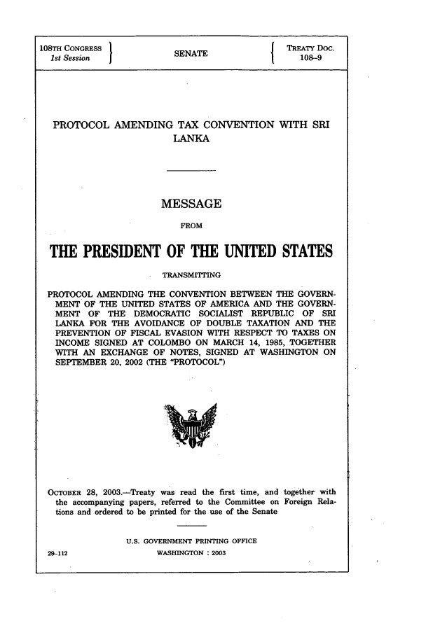 handle is hein.ustreaties/std108009 and id is 1 raw text is: 108TH CONGRESS        SNT               TREATY Doc.
1st Session         SENATE              108-9
PROTOCOL AMENDING TAX CONVENTION WITH SRI
LANKA

MESSAGE
FROM

THE PRESIDENT OF THE UNITED STATES
TRANSMITTING
PROTOCOL AMENDING THE CONVENTION BETWEEN THE GOVERN-
MENT OF THE UNITED STATES OF AMERICA AND THE GOVERN-
MENT OF THE DEMOCRATIC SOCIALIST REPUBLIC OF SRI
LANKA FOR THE AVOIDANCE OF DOUBLE TAXATION AND THE
PREVENTION OF FISCAL EVASION WITH RESPECT TO TAXES ON
INCOME SIGNED AT COLOMBO ON MARCH 14, 1985, TOGETHER
WITH AN EXCHANGE OF NOTES, SIGNED AT WASHINGTON ON
SEPTEMBER 20, 2002 (THE PROTOCOL)

OCTOBER 28, 2003.-Treaty was read the first time, and together with
the accompanying papers, referred to the Committee on Foreign Rela-
tions and ordered to be printed for the use of the Senate
U.S. GOVERNMENT PRINTING OFFICE

WASHINGTON : 2003

29-112


