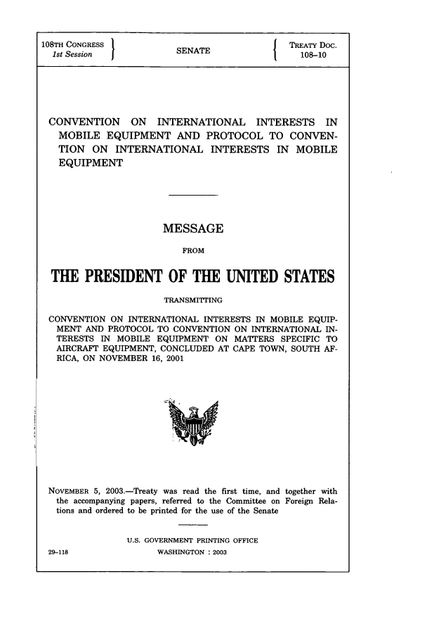 handle is hein.ustreaties/std108010 and id is 1 raw text is: 108TH CONGRESS        SN{ TREATY Doc.
1st Session         SENATE               108-10
CONVENTION    ON  INTERNATIONAL INTERESTS IN
MOBILE EQUIPMENT AND PROTOCOL TO CONVEN-
TION ON INTERNATIONAL INTERESTS IN MOBILE
EQUIPMENT
MESSAGE
FROM
THE PRESIDENT OF THE UNITED STATES
TRANSMrTING
CONVENTION ON INTERNATIONAL INTERESTS IN MOBILE EQUIP-
MENT AND PROTOCOL TO CONVENTION ON INTERNATIONAL IN-
TERESTS IN MOBILE EQUIPMENT ON MATTERS SPECIFIC TO
AIRCRAFT EQUIPMENT, CONCLUDED AT CAPE TOWN, SOUTH AF-
RICA, ON NOVEMBER 16, 2001

NOVEMBER 5, 2003.-Treaty was read the first time, and together with
the accompanying papers, referred to the Committee on Foreign Rela-
tions and ordered to be printed for the use of the Senate
U.S. GOVERNMENT PRINTING OFFICE

WASHINGTON : 2003

29-118


